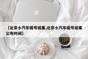 【北京小汽车摇号结果,北京小汽车摇号结果公布时间】