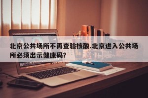 北京公共场所不再查验核酸.北京进入公共场所必须出示健康码？