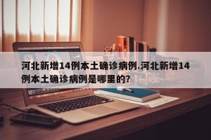 河北新增14例本土确诊病例.河北新增14例本土确诊病例是哪里的？