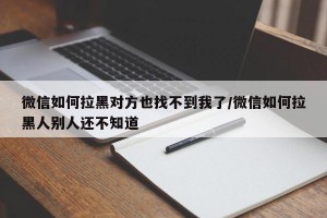 微信如何拉黑对方也找不到我了/微信如何拉黑人别人还不知道