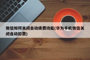 微信如何关闭自动续费功能(华为手机微信关闭自动扣费)