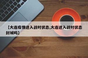 【大连疫情进入战时状态,大连进入战时状态封城吗】