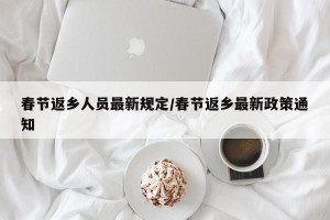 春节返乡人员最新规定/春节返乡最新政策通知