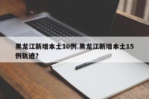 黑龙江新增本土10例.黑龙江新增本土15例轨迹？