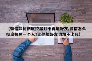 【微信如何彻底拉黑且不再加好友,微信怎么彻底拉黑一个人?让他加好友也加不上我】