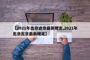 【2021年出京进京最新规定,2021年出京出京最新规定】