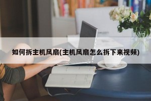 如何拆主机风扇(主机风扇怎么拆下来视频)