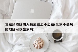 北京风险区域人员原则上不出京(北京不是风险地区可以出京吗)