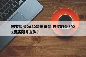 西安限号2022最新限号.西安限号2022最新限号查询？