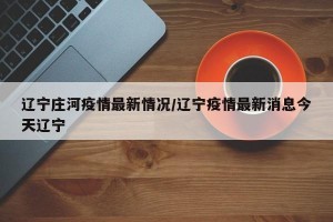 辽宁庄河疫情最新情况/辽宁疫情最新消息今天辽宁