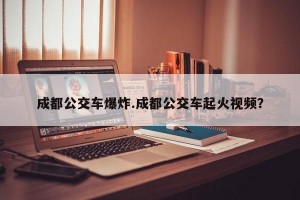 成都公交车爆炸.成都公交车起火视频？