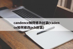 candence如何修改封装(cadence如何修改pcb封装)