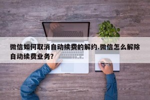 微信如何取消自动续费的解约.微信怎么解除自动续费业务？