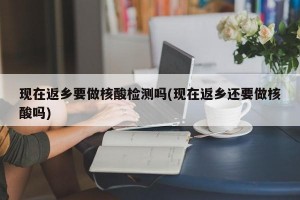 现在返乡要做核酸检测吗(现在返乡还要做核酸吗)