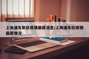 上海浦东新区疫情最新消息/上海浦东区疫情最新情况