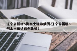 辽宁省新增5例本土确诊病例.辽宁省新增3例本土确诊病例轨迹？