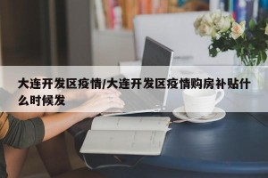 大连开发区疫情/大连开发区疫情购房补贴什么时候发