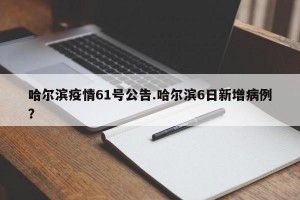 哈尔滨疫情61号公告.哈尔滨6日新增病例？