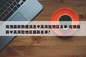 疫情最新数据消息中高风险地区名单.疫情最新中高风险地区最新名单？