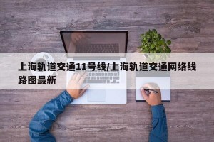 上海轨道交通11号线/上海轨道交通网络线路图最新