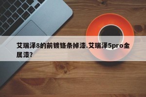 艾瑞泽8的前镀铬条掉漆.艾瑞泽5pro金属漆？