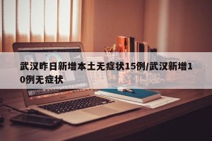 武汉昨日新增本土无症状15例/武汉新增10例无症状