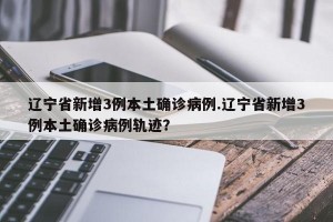 辽宁省新增3例本土确诊病例.辽宁省新增3例本土确诊病例轨迹？