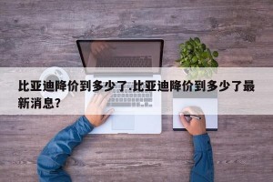 比亚迪降价到多少了.比亚迪降价到多少了最新消息？