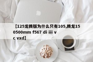 【125龙腾版为什么只有105,腾龙150500mm f567 di iii vc vxd】