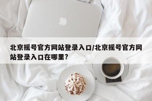 北京摇号官方网站登录入口/北京摇号官方网站登录入口在哪里?