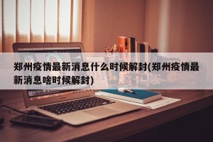 郑州疫情最新消息什么时候解封(郑州疫情最新消息啥时候解封)