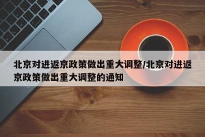 北京对进返京政策做出重大调整/北京对进返京政策做出重大调整的通知