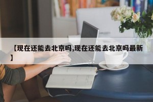 【现在还能去北京吗,现在还能去北京吗最新】