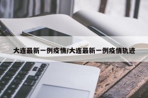 大连最新一例疫情/大连最新一例疫情轨迹