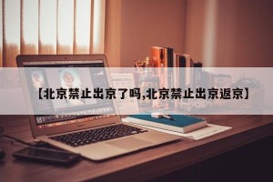 【北京禁止出京了吗,北京禁止出京返京】