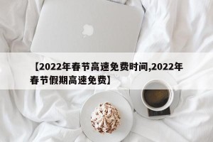 【2022年春节高速免费时间,2022年春节假期高速免费】