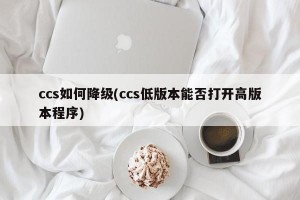 ccs如何降级(ccs低版本能否打开高版本程序)