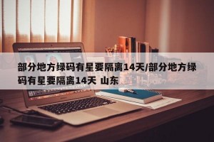 部分地方绿码有星要隔离14天/部分地方绿码有星要隔离14天 山东