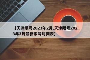 【天津限号2023年2月,天津限号2023年2月最新限号时间表】