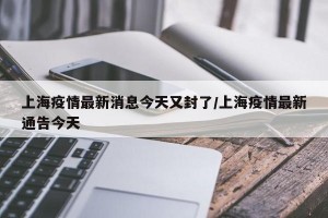 上海疫情最新消息今天又封了/上海疫情最新通告今天