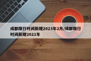 成都限行时间新规2023年2月/成都限行时间新规2021年