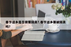 春节返乡是否需要隔离?.春节返乡要被隔离吗？