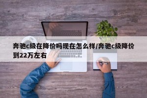 奔驰c级在降价吗现在怎么样/奔驰c级降价到22万左右