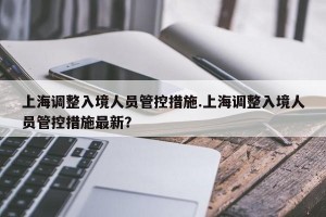 上海调整入境人员管控措施.上海调整入境人员管控措施最新？