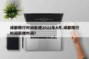 成都限行时间新规2022年4月.成都限行时间新规时间？