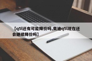 【q5l还有可能降价吗,奥迪q5l现在还会继续降价吗】