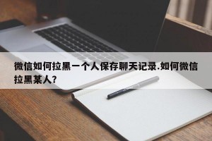 微信如何拉黑一个人保存聊天记录.如何微信拉黑某人？