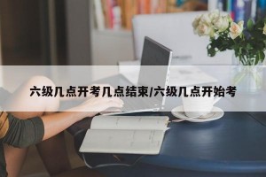 六级几点开考几点结束/六级几点开始考