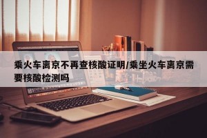 乘火车离京不再查核酸证明/乘坐火车离京需要核酸检测吗