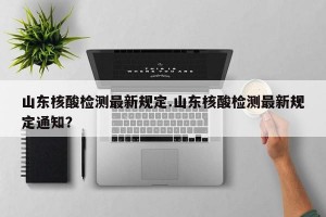 山东核酸检测最新规定.山东核酸检测最新规定通知？